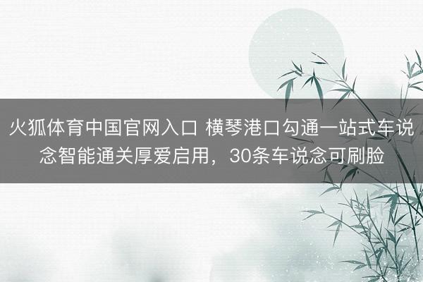 火狐体育中国官网入口 横琴港口勾通一站式车说念智能通关厚爱启用,30条车说念可刷脸