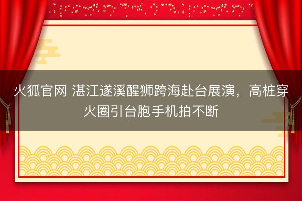 火狐官网 湛江遂溪醒狮跨海赴台展演，高桩穿火圈引台胞手机拍不断
