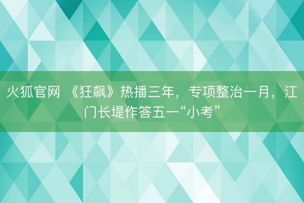 火狐官网 《狂飙》热播三年，专项整治一月，江门长堤作答五一“小考”