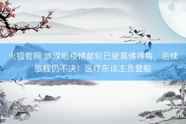 火狐官网 涉汉坦疫情邮轮已驶离佛得角，后续旅程仍不决！医疗东谈主员登船