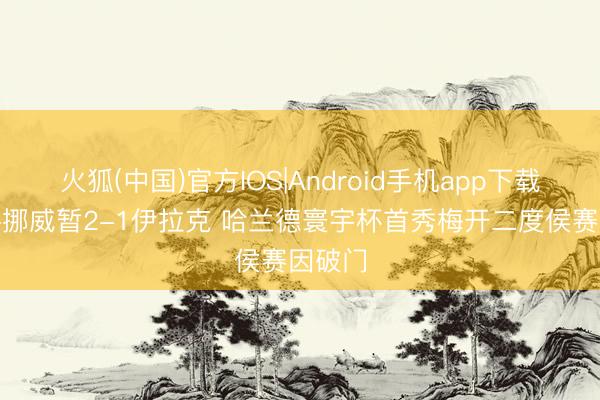 火狐(中国)官方IOS|Android手机app下载 半场-挪威暂2-1伊拉克 哈兰德寰宇杯首秀梅开二度侯赛因破门