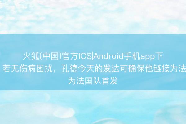 火狐(中国)官方IOS|Android手机app下载 每体：若无伤病困扰，孔德今天的发达可确保他链接为法国队首发