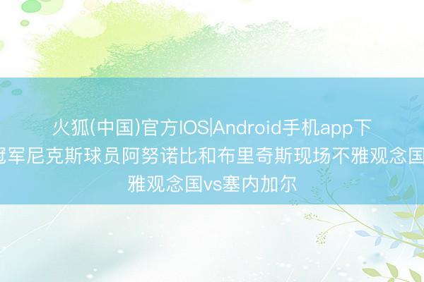 火狐(中国)官方IOS|Android手机app下载 NBA总冠军尼克斯球员阿努诺比和布里奇斯现场不雅观念国vs塞内加尔