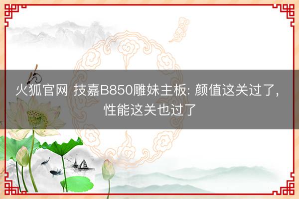 火狐官网 技嘉B850雕妹主板: 颜值这关过了， 性能这关也过了