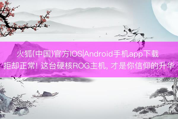 火狐(中国)官方IOS|Android手机app下载 拒却正常! 这台硬核ROG主机, 才是你信仰的升华