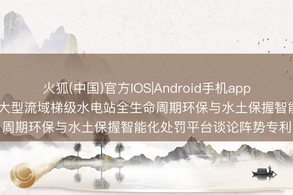 火狐(中国)官方IOS|Android手机app下载 中国电建华东院赢得大型流域梯级水电站全生命周期环保与水土保握智能化处罚平台谈论阵势专利