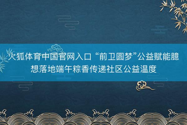 火狐体育中国官网入口 “前卫圆梦”公益赋能臆想落地端午粽香传递社区公益温度