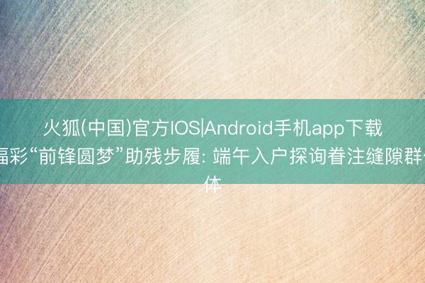 火狐(中国)官方IOS|Android手机app下载 福彩“前锋圆梦”助残步履: 端午入户探询眷注缝隙群体