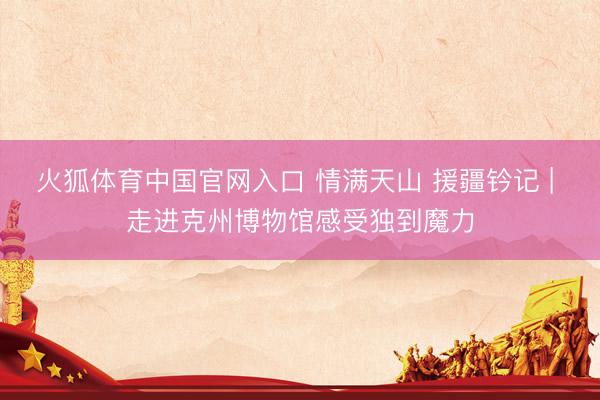 火狐体育中国官网入口 情满天山 援疆钤记 | 走进克州博物馆感受独到魔力
