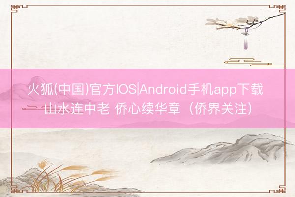 火狐(中国)官方IOS|Android手机app下载 山水连中老 侨心续华章（侨界关注）