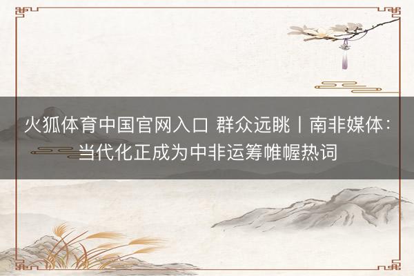 火狐体育中国官网入口 群众远眺丨南非媒体：当代化正成为中非运筹帷幄热词