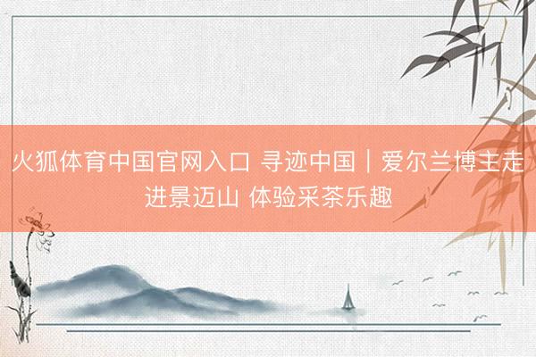 火狐体育中国官网入口 寻迹中国｜爱尔兰博主走进景迈山 体验采茶乐趣