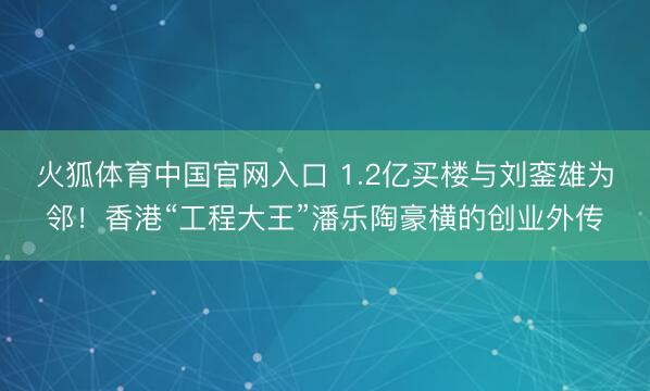 火狐体育中国官网入口 1.2亿买楼与刘銮雄为邻！香港“工程大王”潘乐陶豪横的创业外传