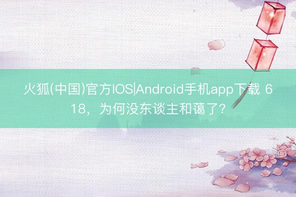 火狐(中国)官方IOS|Android手机app下载 618，为何没东谈主和蔼了？