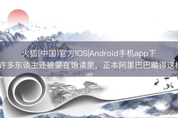 火狐(中国)官方IOS|Android手机app下载 许多东谈主还被蒙在饱读里，正本阿里巴巴藏得这样深