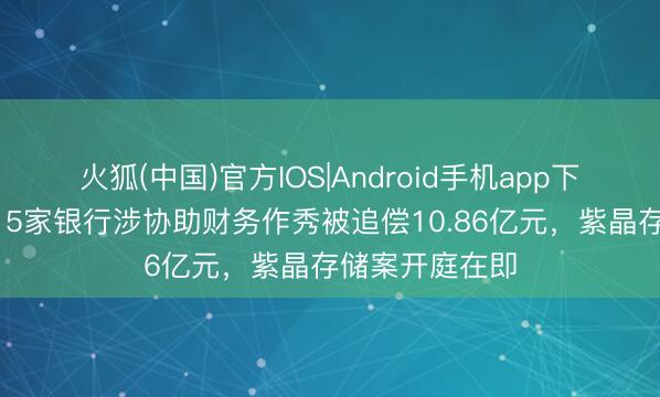 火狐(中国)官方IOS|Android手机app下载 行业首例!5家银行涉协助财务作秀被追偿10.86亿元,紫晶存储案开庭在即