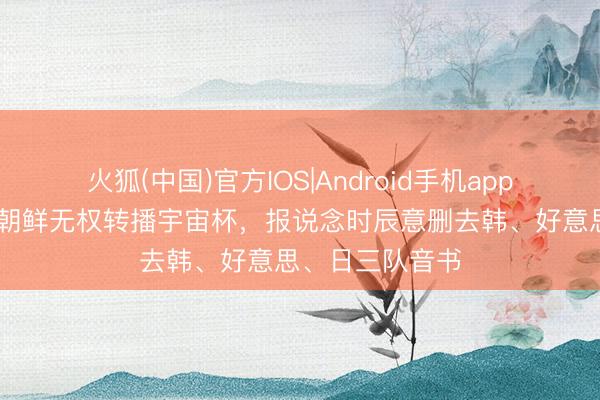 火狐(中国)官方IOS|Android手机app下载 韩联社:朝鲜无权转播宇宙杯,报说念时辰意删去韩、好意思、日三队音书